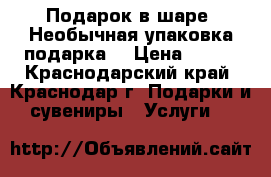 Подарок в шаре. Необычная упаковка подарка! › Цена ­ 450 - Краснодарский край, Краснодар г. Подарки и сувениры » Услуги   